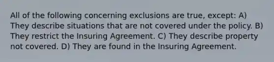 All of the following concerning exclusions are true, except: A) They describe situations that are not covered under the policy. B) They restrict the Insuring Agreement. C) They describe property not covered. D) They are found in the Insuring Agreement.