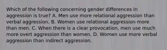 Which of the following concerning gender differences in aggression is true? A. Men use more relational aggression than verbal aggression. B. Women use relational aggression <a href='https://www.questionai.com/knowledge/keWHlEPx42-more-than' class='anchor-knowledge'>more than</a> men. C. When there is a clear provocation, men use much more overt aggression than women. D. Women use more verbal aggression than indirect aggression.