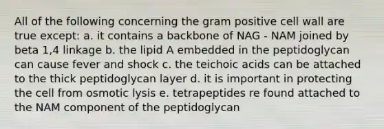 All of the following concerning the gram positive cell wall are true except: a. it contains a backbone of NAG - NAM joined by beta 1,4 linkage b. the lipid A embedded in the peptidoglycan can cause fever and shock c. the teichoic acids can be attached to the thick peptidoglycan layer d. it is important in protecting the cell from osmotic lysis e. tetrapeptides re found attached to the NAM component of the peptidoglycan