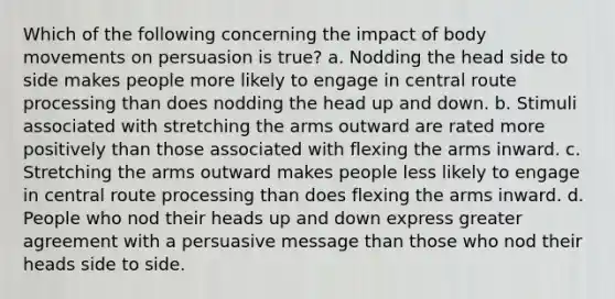 Which of the following concerning the impact of body movements on persuasion is true? a. Nodding the head side to side makes people more likely to engage in central route processing than does nodding the head up and down. b. Stimuli associated with stretching the arms outward are rated more positively than those associated with flexing the arms inward. c. Stretching the arms outward makes people less likely to engage in central route processing than does flexing the arms inward. d. People who nod their heads up and down express greater agreement with a persuasive message than those who nod their heads side to side.