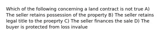 Which of the following concerning a land contract is not true A) The seller retains possession of the property B) The seller retains legal title to the proeprty C) The seller finances the sale D) The buyer is protected from loss invalue