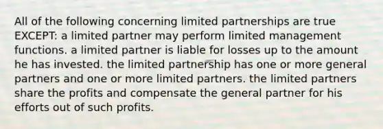 All of the following concerning limited partnerships are true EXCEPT: a limited partner may perform limited management functions. a limited partner is liable for losses up to the amount he has invested. the limited partnership has one or more general partners and one or more limited partners. the limited partners share the profits and compensate the general partner for his efforts out of such profits.