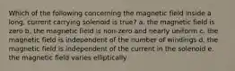 Which of the following concerning the magnetic field inside a long, current carrying solenoid is true? a. the magnetic field is zero b. the magnetic field is non-zero and nearly uniform c. the magnetic field is independent of the number of windings d. the magnetic field is independent of the current in the solenoid e. the magnetic field varies elliptically