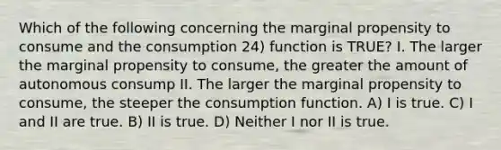 Which of the following concerning the marginal propensity to consume and the consumption 24) function is TRUE? I. The larger the marginal propensity to consume, the greater the amount of autonomous consump II. The larger the marginal propensity to consume, the steeper the consumption function. A) I is true. C) I and II are true. B) II is true. D) Neither I nor II is true.