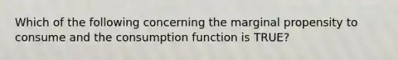 Which of the following concerning the marginal propensity to consume and the consumption function is TRUE?