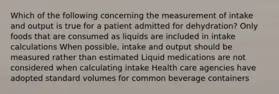 Which of the following concerning the measurement of intake and output is true for a patient admitted for dehydration? Only foods that are consumed as liquids are included in intake calculations When possible, intake and output should be measured rather than estimated Liquid medications are not considered when calculating intake Health care agencies have adopted standard volumes for common beverage containers