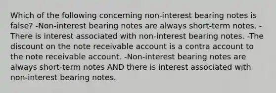 Which of the following concerning non-interest bearing notes is false? -Non-interest bearing notes are always short-term notes. -There is interest associated with non-interest bearing notes. -The discount on the note receivable account is a contra account to the note receivable account. -Non-interest bearing notes are always short-term notes AND there is interest associated with non-interest bearing notes.