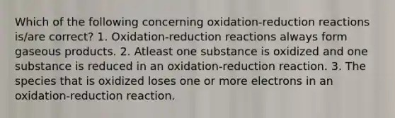 Which of the following concerning oxidation-reduction reactions is/are correct? 1. Oxidation-reduction reactions always form gaseous products. 2. Atleast one substance is oxidized and one substance is reduced in an oxidation-reduction reaction. 3. The species that is oxidized loses one or more electrons in an oxidation-reduction reaction.