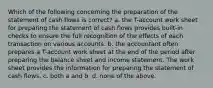 Which of the following concerning the preparation of the statement of cash flows is correct? a. the T-account work sheet for preparing the statement of cash flows provides built-in checks to ensure the full recognition of the effects of each transaction on various accounts. b. the accountant often prepares a T-account work sheet at the end of the period after preparing the balance sheet and income statement. The work sheet provides the information for preparing the statement of cash flows. c. both a and b. d. none of the above.