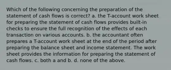 Which of the following concerning the preparation of the statement of cash flows is correct? a. the T-account work sheet for <a href='https://www.questionai.com/knowledge/kV7zn0WT6E-preparing-the-statement' class='anchor-knowledge'>preparing the statement</a> of cash flows provides built-in checks to ensure the full recognition of the effects of each transaction on various accounts. b. the accountant often prepares a T-account work sheet at the end of the period after preparing the balance sheet and <a href='https://www.questionai.com/knowledge/kCPMsnOwdm-income-statement' class='anchor-knowledge'>income statement</a>. <a href='https://www.questionai.com/knowledge/kriWZtSKBY-the-work-sheet' class='anchor-knowledge'>the work sheet</a> provides the information for preparing the statement of cash flows. c. both a and b. d. none of the above.