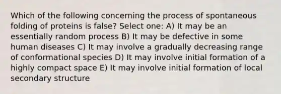 Which of the following concerning the process of spontaneous folding of proteins is false? Select one: A) It may be an essentially random process B) It may be defective in some human diseases C) It may involve a gradually decreasing range of conformational species D) It may involve initial formation of a highly compact space E) It may involve initial formation of local secondary structure