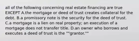 all of the following concerning real estate financing are true EXCEPT A.the mortgage or deed of trust creates collateral for the debt. B.a promissory note is the security for the deed of trust. C.a mortgage is a lien on real property; an execution of a mortgage does not transfer title. D.an owner who borrows and executes a deed of trust is the ""grantor.""