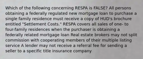 Which of the following concerning RESPA is FALSE? All persons obtaining a federally regulated new mortgage loan to purchase a single family residence must receive a copy of HUD's brochure entitled "Settlement Costs." RESPA covers all sales of one- to four-family residences when the purchaser is obtaining a federally related mortgage loan Real estate brokers may not split commission with cooperating members of their multiple listing service A lender may not receive a referral fee for sending a seller to a specific title insurance company