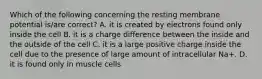 Which of the following concerning the resting membrane potential is/are correct? A. it is created by electrons found only inside the cell B. it is a charge difference between the inside and the outside of the cell C. it is a large positive charge inside the cell due to the presence of large amount of intracellular Na+. D. it is found only in muscle cells