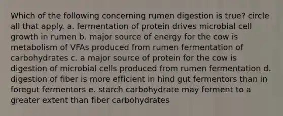 Which of the following concerning rumen digestion is true? circle all that apply. a. fermentation of protein drives microbial cell growth in rumen b. major source of energy for the cow is metabolism of VFAs produced from rumen fermentation of carbohydrates c. a major source of protein for the cow is digestion of microbial cells produced from rumen fermentation d. digestion of fiber is more efficient in hind gut fermentors than in foregut fermentors e. starch carbohydrate may ferment to a greater extent than fiber carbohydrates