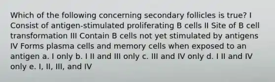 Which of the following concerning secondary follicles is true? I Consist of antigen-stimulated proliferating B cells II Site of B cell transformation III Contain B cells not yet stimulated by antigens IV Forms plasma cells and memory cells when exposed to an antigen a. I only b. I II and III only c. III and IV only d. I II and IV only e. I, II, III, and IV