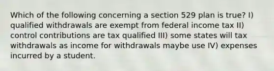 Which of the following concerning a section 529 plan is true? I) qualified withdrawals are exempt from federal income tax II) control contributions are tax qualified III) some states will tax withdrawals as income for withdrawals maybe use IV) expenses incurred by a student.