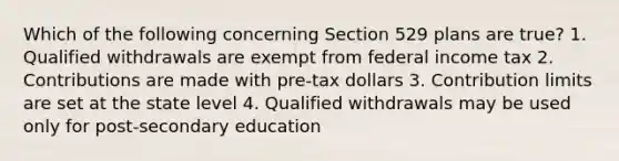 Which of the following concerning Section 529 plans are true? 1. Qualified withdrawals are exempt from federal income tax 2. Contributions are made with pre-tax dollars 3. Contribution limits are set at the state level 4. Qualified withdrawals may be used only for post-secondary education