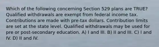 Which of the following concerning Section 529 plans are TRUE? Qualified withdrawals are exempt from federal income tax. Contributions are made with pre-tax dollars. Contribution limits are set at the state level. Qualified withdrawals may be used for pre or post-secondary education. A) I and III. B) II and III. C) I and IV. D) II and IV.