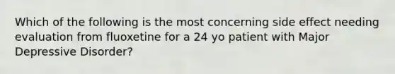 Which of the following is the most concerning side effect needing evaluation from fluoxetine for a 24 yo patient with Major Depressive Disorder?