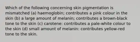 Which of the following concerning skin pigmentation is mismatched (a) haemoglobin; contributes a pink colour in the skin (b) a large amount of melanin; contributes a brown-black tone to the skin (c) carotene: contributes a pale-white colour to the skin (d) small amount of melanin: contributes yellow-red tone to the skin.