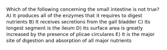 Which of the following concerning the small intestine is not true? A) It produces all of the enzymes that it requires to digest nutrients B) It receives secretions from the gall bladder C) Its longest segment is the ileum D) Its surface area is greatly increased by the presence of plicae circulares E) It is the major site of digestion and absorption of all major nutrients