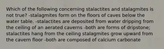 Which of the following concerning stalactites and stalagmites is not true? -stalagmites form on the floors of caves below the water table. -stalactites are deposited from water dripping from the ceiling of an aerated caverns -both are forms of dripstone; stalactites hang from the ceiling stalagmites grow upward from the cavern floor -both are composed of calcium carbonate