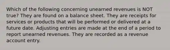 Which of the following concerning unearned revenues is NOT true? They are found on a balance sheet. They are receipts for services or products that will be performed or delivered at a future date. Adjusting entries are made at the end of a period to report unearned revenues. They are recorded as a revenue account entry.