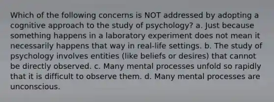 Which of the following concerns is NOT addressed by adopting a cognitive approach to the study of psychology? a. Just because something happens in a laboratory experiment does not mean it necessarily happens that way in real-life settings. b. The study of psychology involves entities (like beliefs or desires) that cannot be directly observed. c. Many mental processes unfold so rapidly that it is difficult to observe them. d. Many mental processes are unconscious.