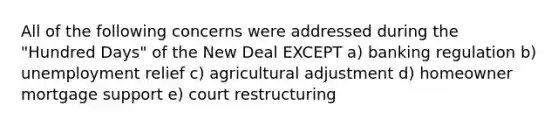 All of the following concerns were addressed during the "Hundred Days" of the New Deal EXCEPT a) banking regulation b) unemployment relief c) agricultural adjustment d) homeowner mortgage support e) court restructuring