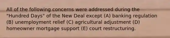 All of the following concerns were addressed during the "Hundred Days" of the New Deal except (A) banking regulation (B) unemployment relief (C) agricultural adjustment (D) homeowner mortgage support (E) court restructuring.