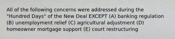 All of the following concerns were addressed during the "Hundred Days" of the New Deal EXCEPT (A) banking regulation (B) unemployment relief (C) agricultural adjustment (D) homeowner mortgage support (E) court restructuring