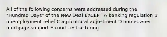 All of the following concerns were addressed during the "Hundred Days" of the New Deal EXCEPT A banking regulation B unemployment relief C agricultural adjustment D homeowner mortgage support E court restructuring