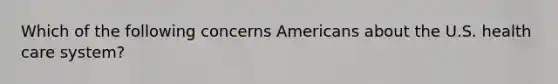 Which of the following concerns Americans about the U.S. health care system?