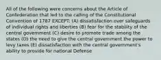 All of the following were concerns about the Article of Confederation that led to the calling of the Constitutional Convention of 1787 EXCEPT: (A) dissatisfaction over safeguards of individual rights and liberties (B) fear for the stability of the central government (C) desire to promote trade among the states (D) the need to give the central government the power to levy taxes (E) dissatisfaction with the central government's ability to provide for national Defense