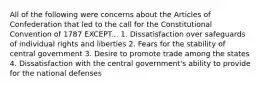 All of the following were concerns about the Articles of Confederation that led to the call for the Constitutional Convention of 1787 EXCEPT... 1. Dissatisfaction over safeguards of individual rights and liberties 2. Fears for the stability of central government 3. Desire to promote trade among the states 4. Dissatisfaction with the central government's ability to provide for the national defenses