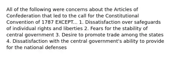 All of the following were concerns about the Articles of Confederation that led to the call for the Constitutional Convention of 1787 EXCEPT... 1. Dissatisfaction over safeguards of individual rights and liberties 2. Fears for the stability of central government 3. Desire to promote trade among the states 4. Dissatisfaction with the central government's ability to provide for the national defenses