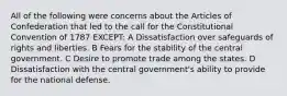 All of the following were concerns about the Articles of Confederation that led to the call for the Constitutional Convention of 1787 EXCEPT: A Dissatisfaction over safeguards of rights and liberties. B Fears for the stability of the central government. C Desire to promote trade among the states. D Dissatisfaction with the central government's ability to provide for the national defense.