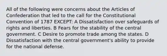 All of the following were concerns about the Articles of Confederation that led to the call for the Constitutional Convention of 1787 EXCEPT: A Dissatisfaction over safeguards of rights and liberties. B Fears for the stability of the central government. C Desire to promote trade among the states. D Dissatisfaction with the central government's ability to provide for the national defense.