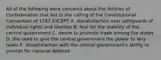 All of the following were concerns about the Articles of Confederation that led to the calling of the Constitutional Convention of 1787 EXCEPT A. dissatisfaction over safeguards of individual rights and liberties B. fear for the stability of the central government C. desire to promote trade among the states D. the need to give the central government the power to levy taxes E. dissatisfaction with the central government's ability to provide for national defense