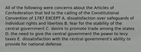 All of the following were concerns about <a href='https://www.questionai.com/knowledge/k5NDraRCFC-the-articles-of-confederation' class='anchor-knowledge'>the articles of confederation</a> that led to the calling of <a href='https://www.questionai.com/knowledge/knd5xy61DJ-the-constitutional-convention' class='anchor-knowledge'>the constitutional convention</a> of 1787 EXCEPT A. dissatisfaction over safeguards of individual rights and liberties B. fear for the stability of the central government C. desire to promote trade among the states D. the need to give the central government the power to levy taxes E. dissatisfaction with the central government's ability to provide for national defense