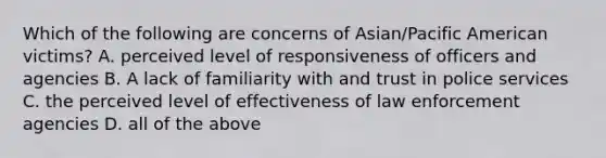 Which of the following are concerns of Asian/Pacific American victims? A. perceived level of responsiveness of officers and agencies B. A lack of familiarity with and trust in police services C. the perceived level of effectiveness of law enforcement agencies D. all of the above