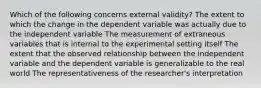 Which of the following concerns external validity? The extent to which the change in the dependent variable was actually due to the independent variable The measurement of extraneous variables that is internal to the experimental setting itself The extent that the observed relationship between the independent variable and the dependent variable is generalizable to the real world The representativeness of the researcher's interpretation