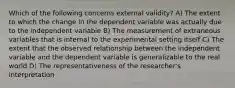 Which of the following concerns external validity? A) The extent to which the change in the dependent variable was actually due to the independent variable B) The measurement of extraneous variables that is internal to the experimental setting itself C) The extent that the observed relationship between the independent variable and the dependent variable is generalizable to the real world D) The representativeness of the researcher's interpretation