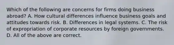 Which of the following are concerns for firms doing business abroad? A. How cultural differences influence business goals and attitudes towards risk. B. Differences in legal systems. C. The risk of expropriation of corporate resources by foreign governments. D. All of the above are correct.