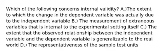 Which of the following concerns internal validity? A.)The extent to which the change in the dependent variable was actually due to the independent variable B.) The measurement of extraneous variables that is internal to the experimental setting itself C.) The extent that the observed relationship between the independent variable and the dependent variable is generalizable to the real world D.) The representativeness of the sample test units