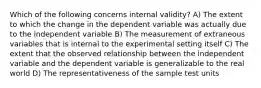 Which of the following concerns internal validity? A) The extent to which the change in the dependent variable was actually due to the independent variable B) The measurement of extraneous variables that is internal to the experimental setting itself C) The extent that the observed relationship between the independent variable and the dependent variable is generalizable to the real world D) The representativeness of the sample test units