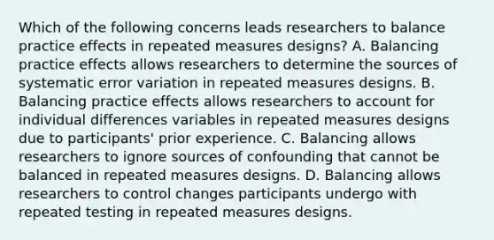 Which of the following concerns leads researchers to balance practice effects in repeated measures designs? A. Balancing practice effects allows researchers to determine the sources of systematic error variation in repeated measures designs. B. Balancing practice effects allows researchers to account for individual differences variables in repeated measures designs due to participants' prior experience. C. Balancing allows researchers to ignore sources of confounding that cannot be balanced in repeated measures designs. D. Balancing allows researchers to control changes participants undergo with repeated testing in repeated measures designs.