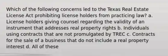 Which of the following concerns led to the Texas Real Estate License Act prohibiting license holders from practicing law? a. License holders giving counsel regarding the validity of an instrument that addresses real property rights b. Individuals using contracts that are not promulgated by TREC c. Contracts for the sale of a business that do not include a real property interest d. All of these