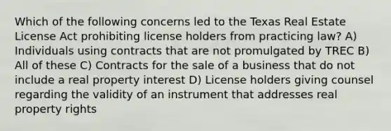 Which of the following concerns led to the Texas Real Estate License Act prohibiting license holders from practicing law? A) Individuals using contracts that are not promulgated by TREC B) All of these C) Contracts for the sale of a business that do not include a real property interest D) License holders giving counsel regarding the validity of an instrument that addresses real property rights